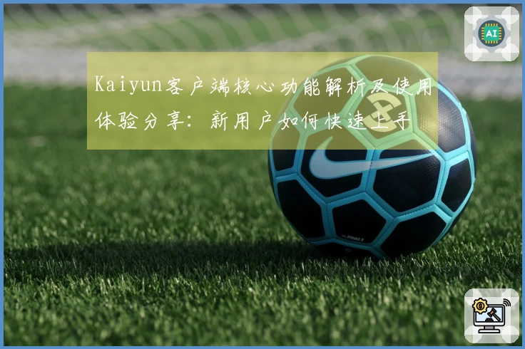 Kaiyun客户端核心功能解析及使用体验分享：新用户如何快速上手